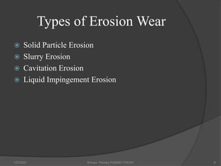 Types of Erosion Wear
 Solid Particle Erosion
 Slurry Erosion
 Cavitation Erosion
 Liquid Impingement Erosion
1/27/2021 Shivam Pandey PGMSE/1750161 9
 