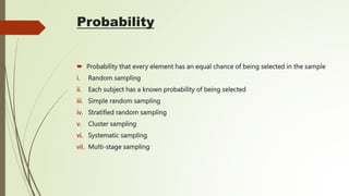Probability
 Probability that every element has an equal chance of being selected in the sample
i. Random sampling
ii. Each subject has a known probability of being selected
iii. Simple random sampling
iv. Stratified random sampling
v. Cluster sampling
vi. Systematic sampling
vii. Multi-stage sampling
 