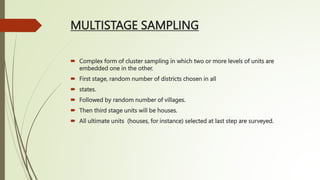 MULTISTAGE SAMPLING
 Complex form of cluster sampling in which two or more levels of units are
embedded one in the other.
 First stage, random number of districts chosen in all
 states.
 Followed by random number of villages.
 Then third stage units will be houses.
 All ultimate units (houses, for instance) selected at last step are surveyed.
 