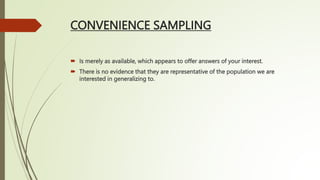 CONVENIENCE SAMPLING
 Is merely as available, which appears to offer answers of your interest.
 There is no evidence that they are representative of the population we are
interested in generalizing to.
 
