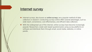 Internet survey
 Internet surveys, also known as online surveys, are a popular method of data
collection in research. Conducting surveys online offers several advantages, such as
wide reach, convenience, cost-effectiveness, and efficient data collection.
 With the widespread use of the internet, online surveys have become increasingly
popular. Researchers create web-based questionnaires using survey platforms or
software and distribute them through email, social media, websites, or online
panels.
 