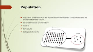 Population
 Population is the total of all the individuals who have certain characteristics and are
of interest to the researcher.
 Set of all the Cases of interest are
 Teacher
 Early adults
 College students etc.
 