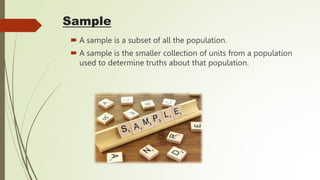Sample
 A sample is a subset of all the population.
 A sample is the smaller collection of units from a population
used to determine truths about that population.
 