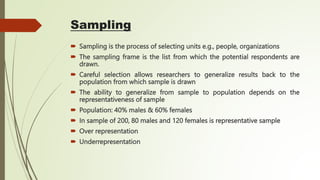 Sampling
 Sampling is the process of selecting units e.g., people, organizations
 The sampling frame is the list from which the potential respondents are
drawn.
 Careful selection allows researchers to generalize results back to the
population from which sample is drawn
 The ability to generalize from sample to population depends on the
representativeness of sample
 Population: 40% males & 60% females
 In sample of 200, 80 males and 120 females is representative sample
 Over representation
 Underrepresentation
 