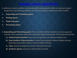 FORMULATION ADDITIVES
In addition to vehicle, stabilizer, sweetening and flavouring agents, which are common in liquid
dosage forms, the following additives are required to prepare suspensions which include:
1. Suspending and Thickening agents
2. Wetting Agents
3. Dispersing agent
4. Flocculating Agent
1. Suspending and Thickening agents: They are added with the objective to increase apparent
viscosity of the continuous, phase thus preventing rapid sedimentation of the dispersed particles.
a) Natural Polysaccharides :Gum acacia, Tragacanth, sod. Alginate, Xanthan Gum
b) Semi-Synthetic Polysaccharides: Sodium Carboxymethyl cellulose, Methyl cellulose,
Hydroxypropyl methyl cellulose, microcrystalline cellulose
c) Clays: Aluminum Magnesium Silicate, Bentonite, Hectorite
d) Synthetic Agents: Carbomer, Colloidal Silicon dioxide
 