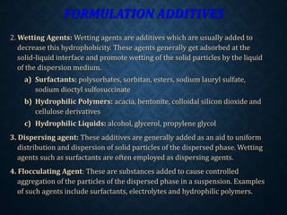 FORMULATION ADDITIVES
2. Wetting Agents: Wetting agents are additives which are usually added to
decrease this hydrophobicity. These agents generally get adsorbed at the
solid-liquid interface and promote wetting of the solid particles by the liquid
of the dispersion medium.
a) Surfactants: polysorbates, sorbitan, esters, sodium lauryl sulfate,
sodium dioctyl sulfosuccinate
b) Hydrophilic Polymers: acacia, bentonite, colloidal silicon dioxide and
cellulose derivatives
c) Hydrophilic Liquids: alcohol, glycerol, propylene glycol
3. Dispersing agent: These additives are generally added as an aid to uniform
distribution and dispersion of solid particles of the dispersed phase. Wetting
agents such as surfactants are often employed as dispersing agents.
4. Flocculating Agent: These are substances added to cause controlled
aggregation of the particles of the dispersed phase in a suspension. Examples
of such agents include surfactants, electrolytes and hydrophilic polymers.
 