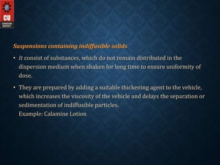 Suspensions containing indiffusible solids
• It consist of substances, which do not remain distributed in the
dispersion medium when shaken for long time to ensure uniformity of
dose.
• They are prepared by adding a suitable thickening agent to the vehicle,
which increases the viscosity of the vehicle and delays the separation or
sedimentation of indiffusible particles.
Example: Calamine Lotion
 