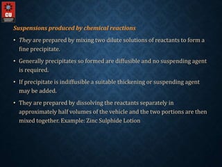 Suspensions produced by chemical reactions
• They are prepared by mixing two dilute solutions of reactants to form a
fine precipitate.
• Generally precipitates so formed are diffusible and no suspending agent
is required.
• If precipitate is indiffusible a suitable thickening or suspending agent
may be added.
• They are prepared by dissolving the reactants separately in
approximately half volumes of the vehicle and the two portions are then
mixed together. Example: Zinc Sulphide Lotion
 