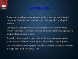 SUSPENSION
• A pharmaceutical suspension may be defined as a coarse dispersion
containing finely divided insoluble material suspended in a liquid
medium.
• The physical chemist defines the word “suspension” as two-phase
system consisting of an undissolved or immiscible material dispersed in
a vehicle (solid, liquid, or gas).
• Generally pharmaceutical suspensions contain aqueous dispersion
phase however in some cases they may be an oily or organic phase.
• The suspensions have dispersed particles above the colloidal size that is
mean particle diameter above 1µm.
 
