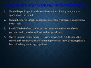 PACKAGING AND STORAGE OF SUSPENSIONS
1. Should be packaged in wide mouth containers having adequate air
space above the liquid.
2. Should be stored in tight containers protected from: freezing, excessive
heat & light
3. Label: "Shake Before Use" to ensure uniform distribution of solid
particles and thereby uniform and proper dosage.
4. Stored in room temperature if it is dry powder (25 0C). It should be
stored in the refrigerator after opening or reconstitute (freezing should
be avoided to prevent aggregation)
 