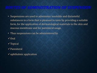 ROUTES OF ADMINISTRATION OF SUSPENSION
• Suspensions are used to administer insoluble and distasteful
substances in a form that is pleasant to taste by providing a suitable
form, for the application of dermatological materials to the skin and
mucous membrane and for parenteral usage.
• Thus suspensions can be administered by
Oral
Topical
Parenteral
ophthalmic application
 