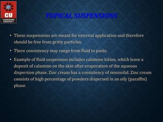 TOPICAL SUSPENSIONS
• These suspensions are meant for external application and therefore
should be free from gritty particles.
• There consistency may range from fluid to paste.
• Example of fluid suspension includes calamine lotion, which leave a
deposit of calamine on the skin after evaporation of the aqueous
dispersion phase. Zinc cream has a consistency of semisolid. Zinc cream
consists of high percentage of powders dispersed in an oily (paraffin)
phase.
 