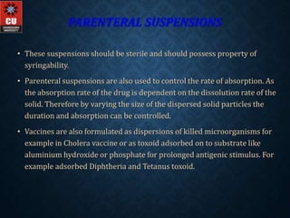 PARENTERAL SUSPENSIONS
• These suspensions should be sterile and should possess property of
syringability.
• Parenteral suspensions are also used to control the rate of absorption. As
the absorption rate of the drug is dependent on the dissolution rate of the
solid. Therefore by varying the size of the dispersed solid particles the
duration and absorption can be controlled.
• Vaccines are also formulated as dispersions of killed microorganisms for
example in Cholera vaccine or as toxoid adsorbed on to substrate like
aluminium hydroxide or phosphate for prolonged antigenic stimulus. For
example adsorbed Diphtheria and Tetanus toxoid.
 