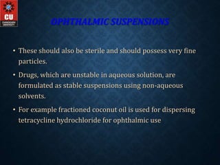 OPHTHALMIC SUSPENSIONS
• These should also be sterile and should possess very fine
particles.
• Drugs, which are unstable in aqueous solution, are
formulated as stable suspensions using non-aqueous
solvents.
• For example fractioned coconut oil is used for dispersing
tetracycline hydrochloride for ophthalmic use
 