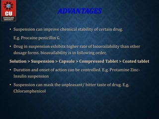 ADVANTAGES
• Suspension can improve chemical stability of certain drug.
E.g. Procaine penicillin G
• Drug in suspension exhibits higher rate of bioavailability than other
dosage forms. bioavailability is in following order,
Solution > Suspension > Capsule > Compressed Tablet > Coated tablet
• Duration and onset of action can be controlled. E.g. Protamine Zinc-
Insulin suspension
• Suspension can mask the unpleasant/ bitter taste of drug. E.g.
Chloramphenicol
 