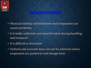 DISADVANTAGES
• Physical stability, sedimentation and compaction can
causes problems.
• It is bulky sufficient care must be taken during handling
and transport.
• It is difficult to formulate
• Uniform and accurate dose can not be achieved unless
suspension are packed in unit dosage form
 