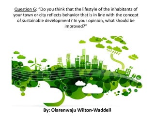Question G: “Do you think that the lifestyle of the inhabitants of
your town or city reflects behavior that is in line with the concept
of sustainable development? In your opinion, what should be
improved?”
By: Olarenwaju Wilton-Waddell
 