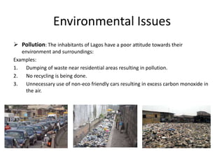 Environmental Issues
 Pollution: The inhabitants of Lagos have a poor attitude towards their
environment and surroundings:
Examples:
1. Dumping of waste near residential areas resulting in pollution.
2. No recycling is being done.
3. Unnecessary use of non-eco friendly cars resulting in excess carbon monoxide in
the air.
 
