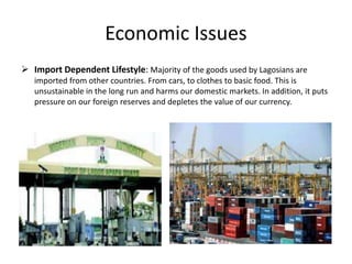 Economic Issues
 Import Dependent Lifestyle: Majority of the goods used by Lagosians are
imported from other countries. From cars, to clothes to basic food. This is
unsustainable in the long run and harms our domestic markets. In addition, it puts
pressure on our foreign reserves and depletes the value of our currency.
 