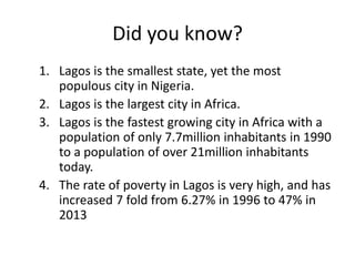 Did you know?
1. Lagos is the smallest state, yet the most
populous city in Nigeria.
2. Lagos is the largest city in Africa.
3. Lagos is the fastest growing city in Africa with a
population of only 7.7million inhabitants in 1990
to a population of over 21million inhabitants
today.
4. The rate of poverty in Lagos is very high, and has
increased 7 fold from 6.27% in 1996 to 47% in
2013
 