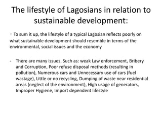 The lifestyle of Lagosians in relation to
sustainable development:
- To sum it up, the lifestyle of a typical Lagosian reflects poorly on
what sustainable development should resemble in terms of the
environmental, social issues and the economy
- There are many issues. Such as: weak Law enforcement, Bribery
and Corruption, Poor refuse disposal methods (resulting in
pollution), Numerous cars and Unnecessary use of cars (fuel
wastage), Little or no recycling, Dumping of waste near residential
areas (neglect of the environment), High usage of generators,
Improper Hygiene, Import dependent lifestyle
 