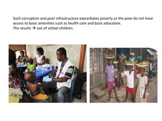 Such corruption and poor infrastructure exacerbates poverty as the poor do not have
access to basic amenities such as health care and basic education.
The results  out of school children.
 