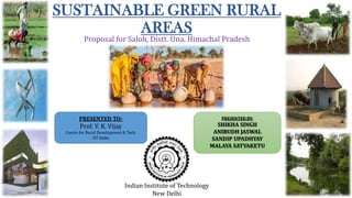 SUSTAINABLE GREEN RURAL
AREAS
Proposal for Saloh, Distt. Una, Himachal Pradesh

PRESENTED TO-

PRESENTED BY-

Prof. V. K. Vijay

Centre for Rural Development & Tech.
IIT Delhi

Indian Institute of Technology
New Delhi

SHIKHA SINGH
ANIRUDH JASWAL
SANDIP UPADHYAY
MALAYA SATYAKETU

 