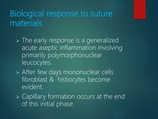 Biological response to suture
materials
 The early response is a generalized
acute aseptic inflammation involving
primarily polymorphonuclear
leucocytes.
 After few days mononuclear cells
fibroblast & histiocytes become
evident.
 Capillary formation occurs at the end
of this initial phase.
 