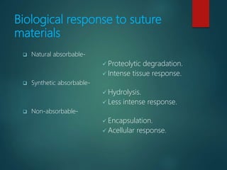 Biological response to suture
materials
 Natural absorbable-
 Proteolytic degradation.
 Intense tissue response.
 Synthetic absorbable-
 Hydrolysis.
 Less intense response.
 Non-absorbable-
 Encapsulation.
 Acellular response.
 