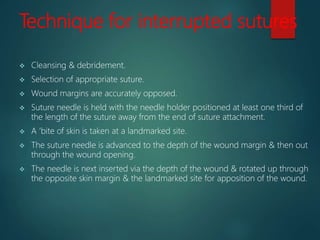 Technique for interrupted sutures
 Cleansing & debridement.
 Selection of appropriate suture.
 Wound margins are accurately opposed.
 Suture needle is held with the needle holder positioned at least one third of
the length of the suture away from the end of suture attachment.
 A ‘bite of skin is taken at a landmarked site.
 The suture needle is advanced to the depth of the wound margin & then out
through the wound opening.
 The needle is next inserted via the depth of the wound & rotated up through
the opposite skin margin & the landmarked site for apposition of the wound.
 