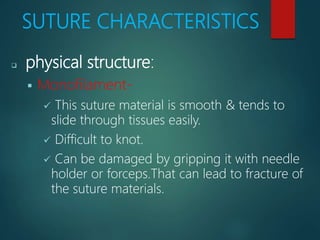 SUTURE CHARACTERISTICS
 physical structure:
 Monofilament-
 This suture material is smooth & tends to
slide through tissues easily.
 Difficult to knot.
 Can be damaged by gripping it with needle
holder or forceps.That can lead to fracture of
the suture materials.
 