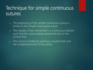 Technique for simple continuous
sutures
 The beginning of the simple continuous suture is
similar to the simple interrupted suture.
 The needle is then reinserted in a continuous fashion
such that the suture passes perpendicular to the
incision line.
 The suture is ended by passing a square knot over
the untightened end of the suture.
 