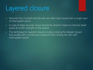 Layered closure
 Wounds that involved only the skin are often best closed with a single layer
of interrupted suture
 In case of deep wounds, tissue should be closed in layers to remove dead
space & confer strength to the wound
 The technique for layered closures involves closing the deeper tissues
first,usually with a continuous sutures & then closing the skin with
interrupted sutures.
 