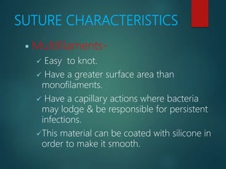 SUTURE CHARACTERISTICS
 Multifilaments-
 Easy to knot.
 Have a greater surface area than
monofilaments.
 Have a capillary actions where bacteria
may lodge & be responsible for persistent
infections.
This material can be coated with silicone in
order to make it smooth.
 