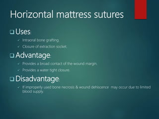 Horizontal mattress sutures
 Uses:
 Intraoral bone grafting.
 Closure of extraction socket.
 Advantage:
 Provides a broad contact of the wound margin.
 Provides a water tight closure.
 Disadvantage:
 If improperly used bone necrosis & wound dehiscence may occur due to limited
blood supply.
 