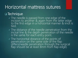 Horizontal mattress sutures
 Technique:
 The needle is passed from one edge of the
incision to another & again from the latter edge
to the first edge in a horizontal manner & knot is
tied.
 The distance of the needle penetration from the
incisal line & the depth penetration of the needle
is the same for each entry point.
 The horizontal distance of the points of
penetration on the same side of the flap
differs(needle penetration through the surgical
flap should be at least 8mm from flap edge)
 