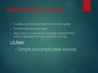 Subcuticular suture
 Usually a running stitch,but can be interrupted
 Intradermal horizontal bites.
 Allow suture to remain for a longer period of time
without development of crosshatch scaring.
Uses:
Simple,uncomplicated wound.
 