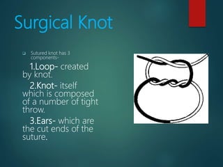 Surgical Knot
 Sutured knot has 3
components-
1.Loop- created
by knot.
2.Knot- itself
which is composed
of a number of tight
throw.
3.Ears- which are
the cut ends of the
suture.
 