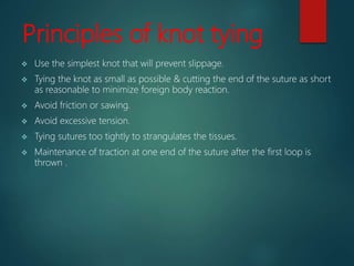 Principles of knot tying
 Use the simplest knot that will prevent slippage.
 Tying the knot as small as possible & cutting the end of the suture as short
as reasonable to minimize foreign body reaction.
 Avoid friction or sawing.
 Avoid excessive tension.
 Tying sutures too tightly to strangulates the tissues.
 Maintenance of traction at one end of the suture after the first loop is
thrown .
 
