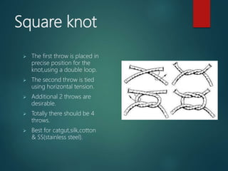 Square knot
 The first throw is placed in
precise position for the
knot,using a double loop.
 The second throw is tied
using horizontal tension.
 Additional 2 throws are
desirable.
 Totally there should be 4
throws.
 Best for catgut,silk,cotton
& SS(stainless steel).
 