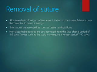 Removal of suture
 All sutures,being foreign bodies,cause irritation to the tissues & hence have
the potential to cause scarring.
 Skin sutures are removed as soon as tissue healing allows.
 Non-absorbable sutures are best removed from the face after a period of
5-6 days.Tissues such as the scalp may require a longer period(7-10 days).
 