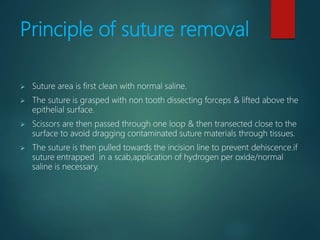 Principle of suture removal
 Suture area is first clean with normal saline.
 The suture is grasped with non tooth dissecting forceps & lifted above the
epithelial surface.
 Scissors are then passed through one loop & then transected close to the
surface to avoid dragging contaminated suture materials through tissues.
 The suture is then pulled towards the incision line to prevent dehiscence.if
suture entrapped in a scab,application of hydrogen per oxide/normal
saline is necessary.
 