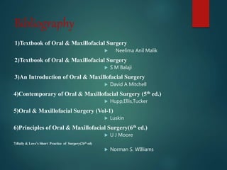 Bibliography
1)Textbook of Oral & Maxillofacial Surgery
 Neelima Anil Malik
2)Textbook of Oral & Maxillofacial Surgery
 S M Balaji
3)An Introduction of Oral & Maxillofacial Surgery
 David A Mitchell
4)Contemporary of Oral & Maxillofacial Surgery (5th ed.)
 Hupp,Ellis,Tucker
5)Oral & Maxillofacial Surgery (Vol-1)
 Luskin
6)Principles of Oral & Maxillofacial Surgery(6th ed.)
 U J Moore
7)Baily & Love’s Short Practice of Surgery(26th ed)
 Norman S. WIlliams
 