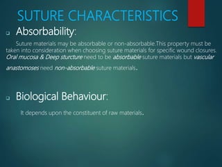 SUTURE CHARACTERISTICS
 Absorbability:
Suture materials may be absorbable or non-absorbable.This property must be
taken into consideration when choosing suture materials for specific wound closures.
Oral mucosa & Deep sturcture need to be absorbable suture materials but vascular
anastomoses need non-absorbable suture materials.
 Biological Behaviour:
It depends upon the constituent of raw materials.
 