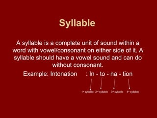 Syllable   A syllable is a complete unit of sound within a word with vowel/consonant on either side of it. A syllable should have a vowel sound and can do without consonant. Example: Intonation : In - to - na - tion 1 st  syllable 2 nd  syllable 3 rd  syllable 4 th  syllable 