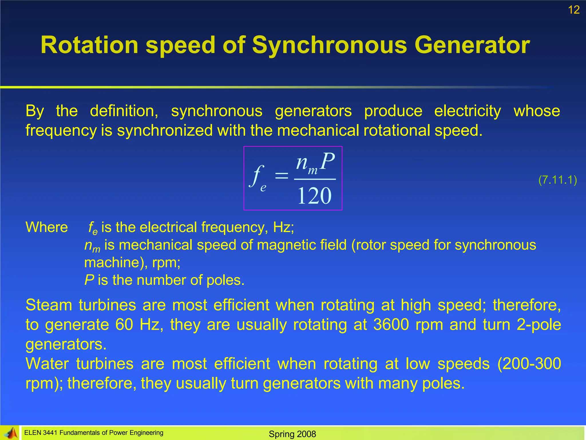 12
Rotation speed of Synchronous Generator
120
e
By the definition, synchronous generators produce electricity whose
frequency is synchronized with the mechanical rotational speed.
f 
nmP
(7.11.1)
ELEN 3441 Fundamentals of Power Engineering Spring 2008
Where fe is the electrical frequency, Hz;
nm is mechanical speed of magnetic field (rotor speed for synchronous
machine), rpm;
P is the number of poles.
Steam turbines are most efficient when rotating at high speed; therefore,
to generate 60 Hz, they are usually rotating at 3600 rpm and turn 2-pole
generators.
Water turbines are most efficient when rotating at low speeds (200-300
rpm); therefore, they usually turn generators with many poles.
 