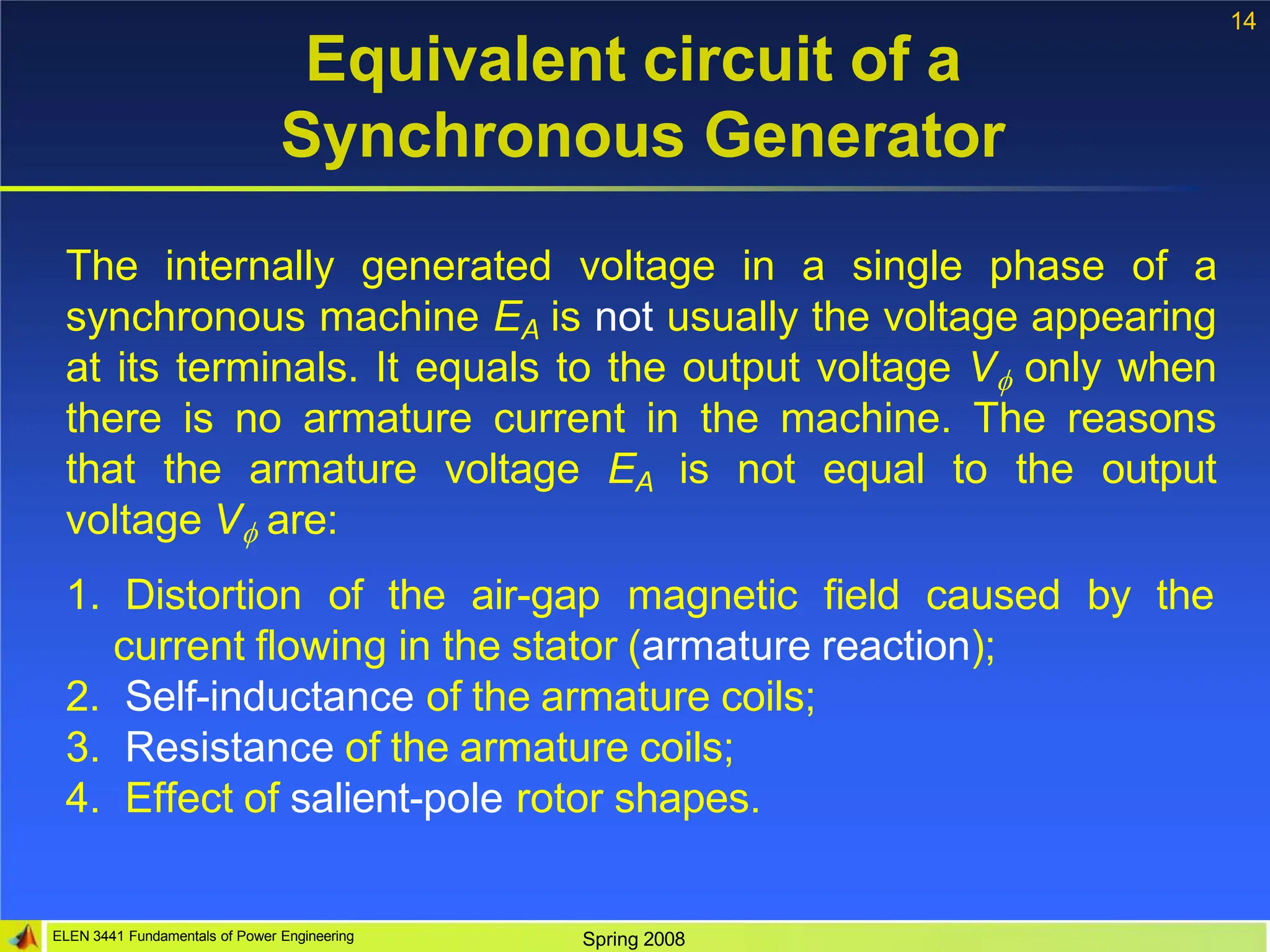 14
ELEN 3441 Fundamentals of Power Engineering Spring 2008
Equivalent circuit of a
Synchronous Generator
The internally generated voltage in a single phase of a
synchronous machine EA is not usually the voltage appearing
at its terminals. It equals to the output voltage V only when
there is no armature current in the machine. The reasons
that the armature voltage EA is not equal to the output
voltage V are:
1. Distortion of the air-gap magnetic field caused by the
current flowing in the stator (armature reaction);
2. Self-inductance of the armature coils;
3. Resistance of the armature coils;
4. Effect of salient-pole rotor shapes.
 