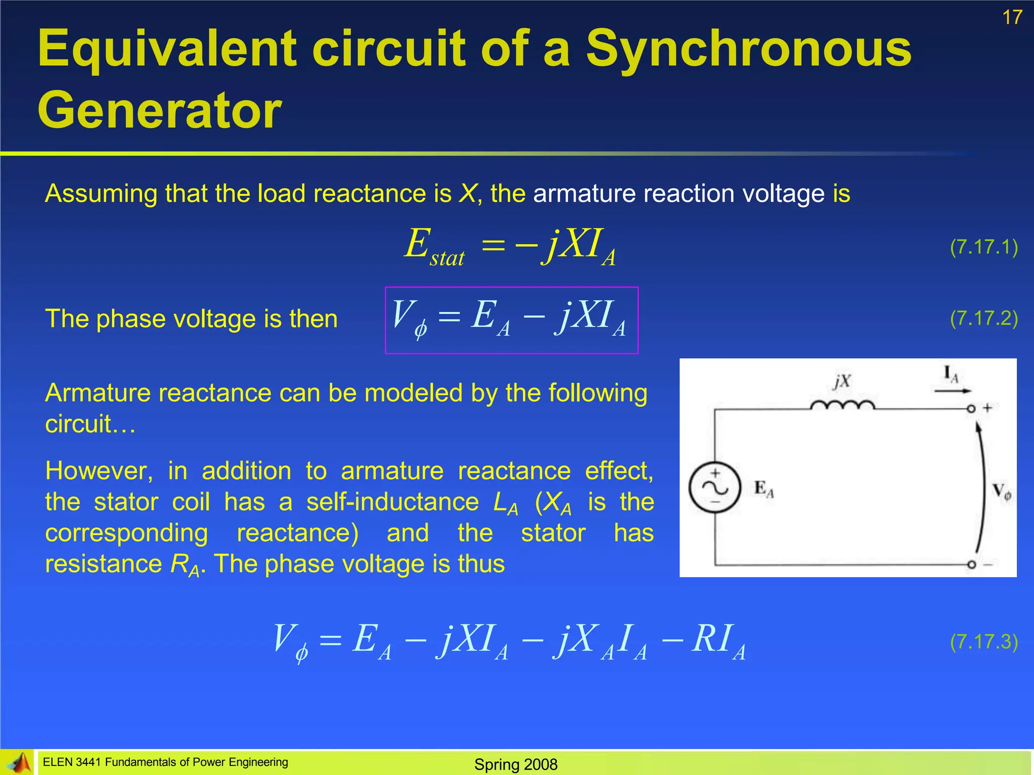 17
Equivalent circuit of a Synchronous
Generator
Assuming that the load reactance is X, the armature reaction voltage is
Estat   jXIA (7.17.1)
The phase voltage is then V  EA  jXIA (7.17.2)
Armature reactance can be modeled by the following
circuit…
However, in addition to armature reactance effect,
the stator coil has a self-inductance LA (XA is the
corresponding reactance) and the stator has
resistance RA. The phase voltage is thus
ELEN 3441 Fundamentals of Power Engineering Spring 2008
V  EA  jXIA  jX AIA  RIA (7.17.3)
 