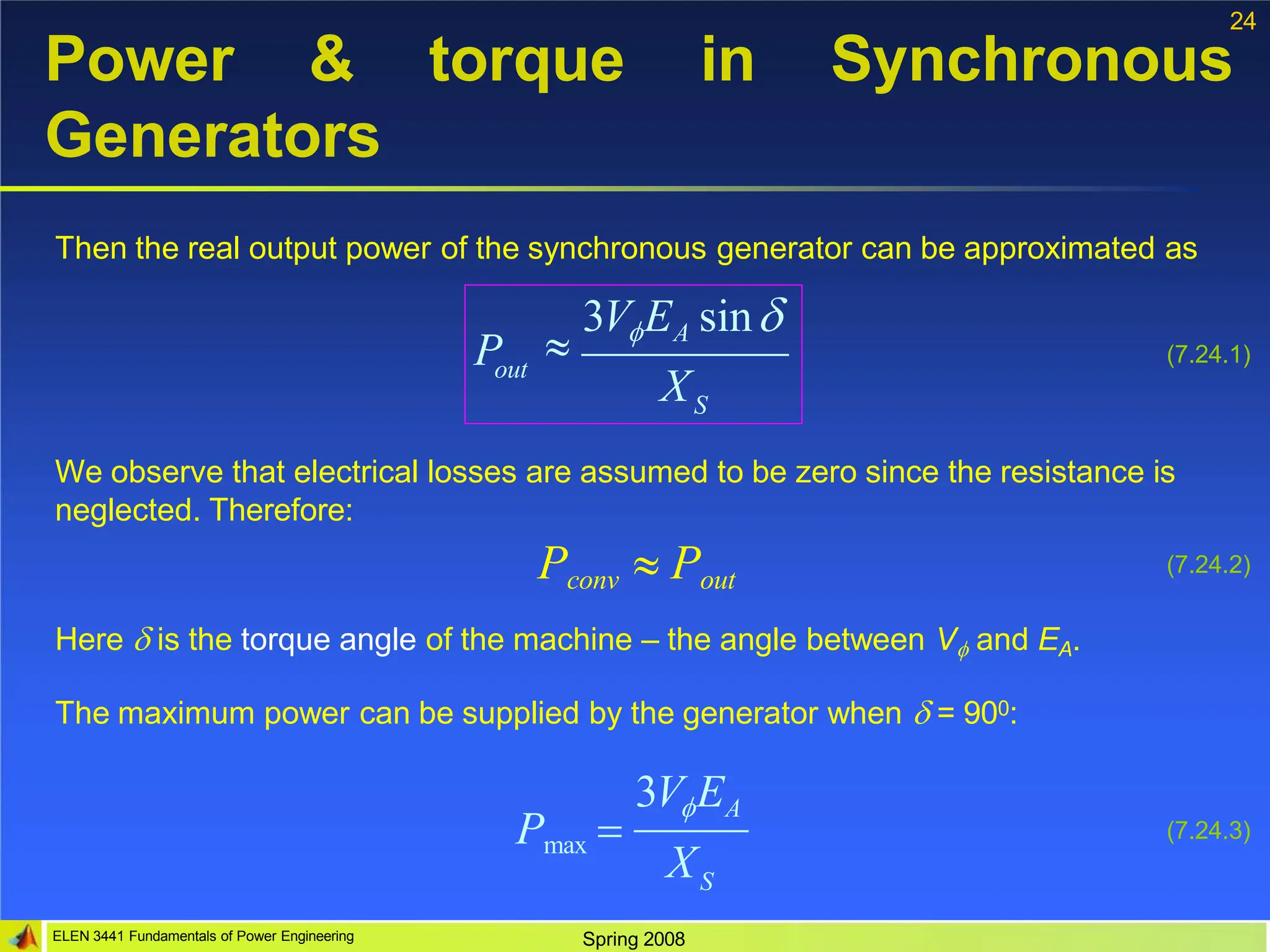 24
torque in Synchronous
Power &
Generators
Then the real output power of the synchronous generator can be approximated as
out
S
P
X

3VEA sin
(7.24.1)
We observe that electrical losses are assumed to be zero since the resistance is
neglected. Therefore:
(7.24.2)
Pconv  Pout
Here  is the torque angle of the machine – the angle between V and EA.
The maximum power can be supplied by the generator when  = 900:
S
ELEN 3441 Fundamentals of Power Engineering Spring 2008
X
3VEA
Pmax  (7.24.3)
 