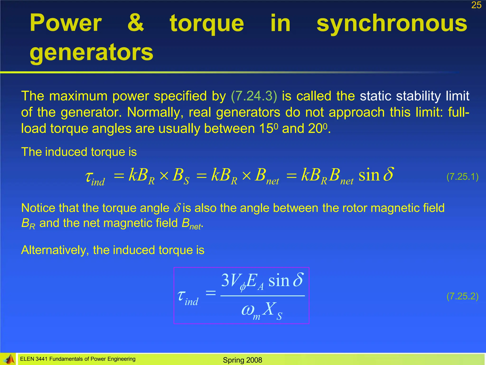 25
torque in synchronous
Power &
generators
The maximum power specified by (7.24.3) is called the static stability limit
of the generator. Normally, real generators do not approach this limit: full-
load torque angles are usually between 150 and 200.
The induced torque is
ind  kBR  BS  kBR  Bnet  kBR Bnet sin (7.25.1)
Notice that the torque angle  is also the angle between the rotor magnetic field
BR and the net magnetic field Bnet.
Alternatively, the induced torque is
ind
m S

 X

3VEA sin
(7.25.2)
ELEN 3441 Fundamentals of Power Engineering Spring 2008
 